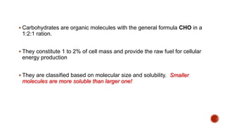  Carbohydrates are organic molecules with the general formula CHO in a
1:2:1 ration.
 They constitute 1 to 2% of cell mass and provide the raw fuel for cellular
energy production
 They are classified based on molecular size and solubility. Smaller
molecules are more soluble than larger one!
 