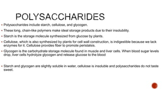  Polysaccharides include starch, cellulose, and glycogen.
 These long, chain-like polymers make ideal storage products due to their insolubility.
 Starch is the storage molecule synthesized from glucose by plants.
 Cellulose, which is also synthesized by plants for cell wall construction, is indigestible because we lack
enzymes for it. Cellulose provides fiber to promote peristalsis.
 Glycogen is the carbohydrate storage molecule found in muscle and liver cells. When blood sugar levels
drop, liver cells hydrolyze glycogen and release glucose to the blood
 Starch and glycogen are slightly soluble in water, cellulose is insoluble and polysaccharides do not taste
sweet.
 
