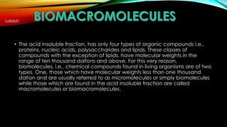 Lokesh 
• The acid insoluble fraction, has only four types of organic compounds i.e., 
proteins, nucleic acids, polysaccharides and lipids. These classes of 
compounds with the exception of lipids, have molecular weights in the 
range of ten thousand daltons and above. For this very reason, 
biomolecules, i.e., chemical compounds found in living organisms are of two 
types. One, those which have molecular weights less than one thousand 
dalton and are usually referred to as micromolecules or simply biomolecules 
while those which are found in the acid insoluble fraction are called 
macromolecules or biomacromolecules. 
 