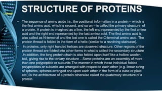Lokesh 
• The sequence of amino acids i.e., the positional information in a protein – which is 
the first amino acid, which is second, and so on – is called the primary structure of 
a protein. A protein is imagined as a line, the left end represented by the first amino 
acid and the right end represented by the last amino acid. The first amino acid is 
also called as N-terminal and the last one is called the C-terminal amino acid. The 
protein thread is folded in the form of a helix (similar to a revolving staircase). 
• In proteins, only right handed helices are observed structure. Other regions of the 
protein thread are folded into other forms in what is called the secondary structure 
.In addition, the long protein chain is also folded upon itself like a hollow woolen 
ball, giving rise to the tertiary structure .. Some proteins are an assembly of more 
than one polypeptide or subunits The manner in which these individual folded 
polypeptides or subunits are arranged with respect to each other (e.g. linear string 
of spheres, spheres arranged one upon each other in the form of a cube or plate 
etc.) is the architecture of a protein otherwise called the quaternary structure of a 
protein. 
 