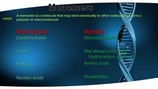 Lokesh 
A monomer is a molecule that may bind chemically to other molecules to form a 
polymer or macromolecule 
Macromolecule 
Carbohydrates 
Lipids 
Proteins 
Nucleic acids 
Monomer 
Monosaccharide 
Not always polymers; 
Hydrocarbon chains 
Amino acids 
Nucleotides 
 