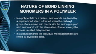 Lokesh 
• In a polypeptide or a protein, amino acids are linked by 
a peptide bond which is formed when the carboxyl 
group of one amino acid reacts with the amino group of 
next amino acid with the elimination of water moiety(the 
process is called dehydration). 
• In a polysaccharide the individual monosaccharides are 
linked by glycosidic bond. 
 