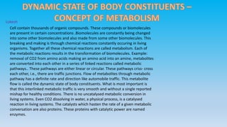 Lokesh 
Cell contain thousands of organic compounds. These compounds or biomolecules 
are present in certain concentrations .Biomolecules are constantly being changed 
into some other biomolecules and also made from some other biomolecules. This 
breaking and making is through chemical reactions constantly occuring in living 
organisms. Together all these chemical reactions are called metabolism. Each of 
the metabolic reactions results in the transformation of biomolecules. Example: 
removal of CO2 from amino acids making an amino acid into an amine, metabolites 
are converted into each other in a series of linked reactions called metabolic 
pathways.. These pathways are either linear or circular. These pathways criss- cross 
each other, i.e., there are traffic junctions. Flow of metabolites through metabolic 
pathway has a definite rate and direction like automobile traffic. This metabolite 
flow is called the dynamic state of body constituents. What is most important is 
that this interlinked metabolic traffic is very smooth and without a single reported 
mishap for healthy conditions. There is no uncatalysed metabolic conversion in 
living systems. Even CO2 dissolving in water, a physical process, is a catalysed 
reaction in living systems. The catalysts which hasten the rate of a given metabolic 
conversation are also proteins. These proteins with catalytic power are named 
enzymes. 
 