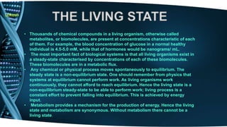 Lokesh 
• Thousands of chemical compounds in a living organism, otherwise called 
metabolites, or biomolecules, are present at concentrations characteristic of each 
of them. For example, the blood concentration of glucose in a normal healthy 
individual is 4.5-5.0 mM, while that of hormones would be nanograms/ mL. 
• The most important fact of biological systems is that all living organisms exist in 
a steady-state characterised by concentrations of each of these biomolecules. 
These biomolecules are in a metabolic flux. 
• Any chemical or physical process moves spontaneously to equilibrium. The 
steady state is a non-equilibrium state. One should remember from physics that 
systems at equilibrium cannot perform work. As living organisms work 
continuously, they cannot afford to reach equilibrium. Hence the living state is a 
non-equilibrium steady-state to be able to perform work; living process is a 
constant effort to prevent falling into equilibrium. This is achieved by energy 
input. 
• Metabolism provides a mechanism for the production of energy. Hence the living 
state and metabolism are synonymous. Without metabolism there cannot be a 
living state. 
 