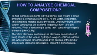 Lokesh 
• To find inorganic elements in living beings, one weighs a small 
amount of a living tissue and dry it. All the water, evaporates. 
The remaining material gives dry weight. Once fully burnt, all the 
carbon compounds are oxidised to gaseous form and are 
removed. What is remaining is called ‘ash’ containing inorganic 
elements (like Ca,Mg) 
• Therefore elemental analysis gives elemental composition of 
living tissues in the form of hydrogen, oxygen, chlorine, carbon 
etc. while analysis for compounds gives an idea of the kind of 
organic and inorganic constituents present in living tissues. 
 