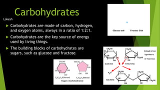 Lokesh 
Carbohydrates 
 Carbohydrates are made of carbon, hydrogen, 
and oxygen atoms, always in a ratio of 1:2:1. 
 Carbohydrates are the key source of energy 
used by living things. 
 The building blocks of carbohydrates are 
sugars, such as glucose and fructose. 
 