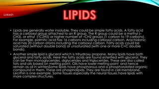 Lokesh 
• Lipids are generally water insoluble. They could be simple fatty acids. A fatty acid 
has a carboxyl group attached to an R group. The R group could be a methyl (– 
CH3), or ethyl (–C2H5) or higher number of –CH2 groups (1 carbon to 19 carbons). 
For example, palmitic acid has 16 carbons including carboxyl carbon. Arachidonic 
acid has 20 carbon atoms including the carboxyl carbon. Fatty acids could be 
saturated (without double bond) or unsaturated (with one or more C=C double 
bonds). 
• Another simple lipid is glycerol which is trihydroxy propane. Many lipids have both 
glycerol and fatty acids. Here the fatty acids are found esterified with glycerol. They 
can be then monoglycerides, diglycerides and triglycerides. These are also called 
fats and oils based on melting point. Oils have lower melting point and hence 
remain as oil in wintersSome lipids have phosphorous and a phosphorylated organic 
compound in them. These are phospholipids. They are found in cell membrane. 
Lecithin is one example. Some tissues especially the neural tissues have lipids with 
more complex structures. 
 