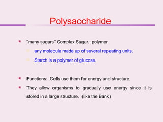 Polysaccharide
 “many sugars” Complex Sugar.: polymer
 any molecule made up of several repeating units.
 Starch is a polymer of glucose.
 Functions: Cells use them for energy and structure.
 They allow organisms to gradually use energy since it is
stored in a large structure. (like the Bank)
 