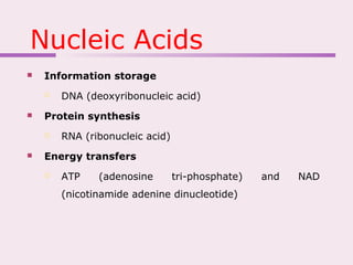 Nucleic Acids
 Information storage
 DNA (deoxyribonucleic acid)
 Protein synthesis
 RNA (ribonucleic acid)
 Energy transfers
 ATP (adenosine tri-phosphate) and NAD
(nicotinamide adenine dinucleotide)
 