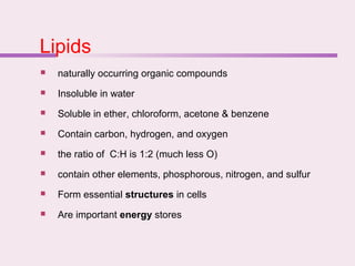 Lipids
 naturally occurring organic compounds
 Insoluble in water
 Soluble in ether, chloroform, acetone & benzene
 Contain carbon, hydrogen, and oxygen
 the ratio of C:H is 1:2 (much less O)
 contain other elements, phosphorous, nitrogen, and sulfur
 Form essential structures in cells
 Are important energy stores
 
