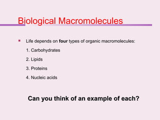 Biological Macromolecules
 Life depends on four types of organic macromolecules:
1. Carbohydrates
2. Lipids
3. Proteins
4. Nucleic acids
Can you think of an example of each?
Can you think of an example of each?
 