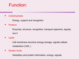  Carbohydrates
 Energy, support and recognition
 Proteins
 Enzymes, structure, recognition, transport pigments, signals,
mov’t
 Lipids
 Cell membrane structure energy storage, signals cellular
metabolism (VitK..)
 Nucleic Acids
 Hereditary and protein information, energy, signals
Function:
 