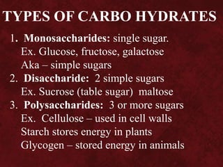TYPES OF CARBO HYDRATES
1. Monosaccharides: single sugar.
Ex. Glucose, fructose, galactose
Aka – simple sugars
2. Disaccharide: 2 simple sugars
Ex. Sucrose (table sugar) maltose
3. Polysaccharides: 3 or more sugars
Ex. Cellulose – used in cell walls
Starch stores energy in plants
Glycogen – stored energy in animals
 
