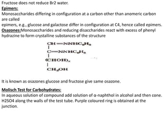 Fructose does not reduce Br2 water.
Epimers:
Monosaccharides differing in configuration at a carbon other than anomeric carbon
are called
epimers, e.g., glucose and galactose differ in configuration at C4, hence called epimers.
Osazones:Monosaccharides and reducing disaccharides react with excess of phenyl
hydrazine to form crystalline substances of the structure
It is known as osazones glucose and fructose give same osazone.
Molisch Test for Carbohydrates:
In aqueous solution of compound add solution of α-naphthol in alcohol and then cone.
H2SO4 along the walls of the test tube. Purple coloured ring is obtained at the
junction.
 