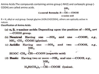 Amino Acids:The compounds containing amino group (-NH2) and carboxylic group (-
COOH) are called amino acids.
R = H, alkyl or aryl group. Except glycine (H2N.CH2COOH), others are optically active in
nature.
Classification of Amino Acids:
 