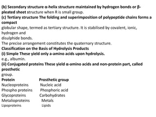 (b) Secondary structure α-helix structure maintained by hydrogen bonds or β-
pleated sheet structure when R is small group.
(c) Tertiary structure The folding and superimposition of polypeptide chains forms a
compact
globular shape, termed as tertiary structure. It is stabilised by covalent, ionic,
hydrogen and
disulphide bonds.
The precise arrangement constitutes the quaternary structure.
Classification on the Basis of Hydrolysis Products
(i) Simple These yield only a-amino acids upon hydrolysis.
e.g., albumin.
(ii) Conjugated proteins These yield α-amino acids and non-protein part, called
prosthetic
group.
Protein Prosthetic group
Nucleoproteins Nucleic acid
Phospho proteins Phosphoric acid
Glycoproteins Carbohydrates
Metalioproteins Metals
Lipoproteins Lipids
 