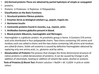 • (iii) Derived proteins These are obtained by partial hydrolysis of simple or conjugated
• proteins.
• Proteins → Proteoses → Peptones → Polypeptides
• Classification on the Basis Functions
• 1. Structural proteins Fibrous proteins
• 2. Enzymes Serve as biological catalyst e.g., pepsin, trypsin etc.
• 3. Hormones Insulin
• 4. Contractile proteins Found in muscles, e.g., myosin, actin.
• 5. Antibodies Gamma globulins present in blood.
• 6. Blood protein Albumms, haemoglobin and fibrinogen.
• Haemoglobin is a globular protein. Its prosthetic group is heme. It Contains 574 amino
acid units distributed in four polypeptide chains. Two chains containing 141 amino acid
residues each are called α-chains and the two chains containing 146 amino acid residues
are called β-chains. Sickle cell anaemia is caused by defective haemoglobin obtained by
replacing only one amino acid, i.e., glutamic acid by valine.
• Denaturation of Proteins:The process that changes the three dimensional structure of
native proteins is called denaturation of proteins. It can be caused by Change in pH,
addition of electrolyte, heating or addition of solvent like water, alcohol or acetone.
Tests of Proteins (i) Biuret Test :Protein solution + NaOH + dil. CuSO4 → pink or violet
colour.
 
