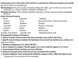 Endoenzyme acts in the same cell in which it is synthesised, while exo-enzyme acts outside
the cell in which it is synthesised.
Nomenclature: They are usually named by adding the suffix „ase‟ to the root name of the
substrate e.g., urease, maltase, diastase, invertase, etc.
Oxidative Enzymes: They catalyse oxidation-reduction reaction and are mostly conjugated
proteins.
Some Common Enzyme:
Name Substrate Products
Urease Urea CO<sub>2</sub> + NH<sub>3</sub>
Maltase Maltose Glucose
Invertase Sucrose Glucose + fructose
Amylase Starch Maltose
Trypsin Proteins Amino acids
Ascorbic acid oxidase Ascorbic acid Dehydroascorbic acid
Characteristic Features of Enzymes
1. Rate of reaction They increase the rate of reaction up to 106 to 107 times.
2. Specific nature Urease catalyse the hydrolysis of urea and not methyl urea, so these are
specific in nature.
3. Optimum temperature It is about 20-30°C.
4. pH of medium It is about 7 but for pepsin, it is 1.8·2.2 and for trypsin, it is 7.5-8.3.
5. Concentration Dilute solutions are more effective.
6. Amount of enzyme Very small amount can accelerate the reaction.
7. Enzyme inhibitors These compounds inhibit the enzyme action. With the help of such
compounds, the reaction can be controlled.
 