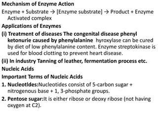 Mechanism of Enzyme Action
Enzyme + Substrate → [Enzyme substrate] → Product + Enzyme
Activated complex
Applications of Enzymes
(i) Treatment of diseases The congenital disease phenyl
ketonurie caused by phenylalanine hyroxylase can be cured
by diet of low phenylalanine content. Enzyme streptokinase is
used for blood clotting to prevent heart disease.
(ii) In industry Tanning of leather, fermentation process etc.
Nucleic Acids
Important Terms of Nucleic Acids
1. Nucleotldes:Nucleotides consist of 5-carbon sugar +
nitrogenous base + 1, 3-phosphate groups.
2. Pentose sugar:It is either ribose or deoxy ribose (not having
oxygen at C2).
 