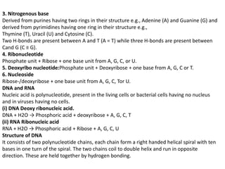 3. Nitrogenous base
Derived from purines having two rings in their structure e.g., Adenine (A) and Guanine (G) and
derived from pyrimidines having one ring in their structure e.g.,
Thymine (T), Uracil (U) and Cytosine (C).
Two H-bonds are present between A and T (A = T) while three H-bonds are present between
Cand G (C ≡ G).
4. Ribonucleotide
Phosphate unit + Ribose + one base unit from A, G, C, or U.
5. Deoxyrlbo nucleotide:Phosphate unit + Deoxyribose + one base from A, G, C or T.
6. Nucleoside
Ribose-/deoxyribose + one base unit from A, G, C, Tor U.
DNA and RNA
Nucleic acid is polynucleotide, present in the living cells or bacterial cells having no nucleus
and in viruses having no cells.
(i) DNA Deoxy ribonucleic acid.
DNA + H2O → Phosphoric acid + deoxyribose + A, G, C, T
(ii) RNA Ribonucleic acid
RNA + H2O → Phosphoric acid + Ribose + A, G, C, U
Structure of DNA
It consists of two polynucleotide chains, each chain form a right handed helical spiral with ten
bases in one turn of the spiral. The two chains coil to double helix and run in opposite
direction. These are held together by hydrogen bonding.
 