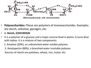• Polysaccharides:-These are polymers of monosaccharides. Examples
are starch, cellulose, glycogen, etc.
• 1. Starch, (C6H10O5)N
• It is a polymer of a-glucose and a major reserve food in plants. It turns blue
with iodine. It is a mixture of two components:
1. Amylose (20%), an unbranched water soluble polymer.
2. Amylopectin (80%), a branched water insoluble polymer.
Sources of starch are potatoes, wheat, rice, maize, etc.
 