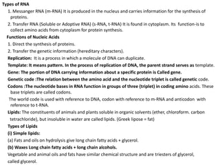 Types of RNA
1. Messanger RNA (m-RNA) It is produced in the nucleus and carries information for the synthesis of
proteins.
2. Transfer RNA (Soluble or Adoptive RNA) (s-RNA, t-RNA) It is found in cytoplasm. Its function-is to
collect amino acids from cytoplasm for protein synthesis.
Functions of Nucleic Acids
1. Direct the synthesis of proteins.
2. Transfer the genetic information (hereditary characters).
Replication: It is a process in which a molecule of DNA can duplicate.
Template: It means pattern. In the process of replication of DNA, the parent strand serves as template.
Gene: The portion of DNA carrying information about a specific protein is Called gene.
Genetic code :The relation between the amino acid and the nucleotide triplet is called genetic code.
Codons :The nucleotide bases in RNA function in groups of three (triplet) in coding amino acids. These
base triplets are called codons.
The world code is used with reference to DNA, codon with reference to m-RNA and anticodon with
reference to t-RNA.
Lipids: The constituents of animals and plants soluble in organic solvents (ether, chloroform. carbon
tetrachloride), but insoluble in water are called lipids. (Greek lipose = fat)
Types of Lipids
(i) Simple lipids:
(a) Fats and oils on hydrolysis give long chain fatty acids + glycerol.
(b) Waxes Long chain fatty acids + long chain alcohols.
Vegetable and animal oils and fats have similar chemical structure and are triesters of glycerol,
called glycerol.
 