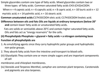 Simple glycerides contain one type of fatty acids. Mixed glycerides contain two or
three types of fatty acids. Common saturated fatty acids CH3-(CH2)nCOOH.
When n = 4 caproic acid; n = 6 caprylic acid; n = 8 capric acid, n = 10 lauric acid n = 12
myristic acid; n = 14 palmitic acid, n = 16 stearic acid.
Common unsaturated acids:C17H33COOH oleic acid; C17H33COOH linoleic acid.
Difference between oils and fats Oils are liquids at ordinary temprature (below 20°
and contain lower fatty acids or unsaturated fatty acids.
Fats are solids or semisolids above 20°C and contain higher saturated fatty acids.
Oils and fats act as “energy reservoirs” for the cells.
(ii) Phospholipids Phosphate + glycerol + fatty acids + a nitrogen containing base
Function of phospholipids are
1. As emulsifying agents since they carry hydrophilic polar groups and hydrophobic
non-polar groups.
2. They absorb fatty acids from the intestine and transport to blood cells.
(iii) Glycolipids They contain one or more simple sugars and are important components
of cell
membranes and chlorplast membranes.
(iv) Steroids and Terpenes Menthol, camphor are common plant terpenes. Carotenoids
and pigments are also terpenes.
 