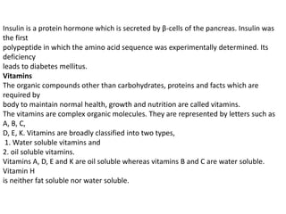 Insulin is a protein hormone which is secreted by β-cells of the pancreas. Insulin was
the first
polypeptide in which the amino acid sequence was experimentally determined. Its
deficiency
leads to diabetes mellitus.
Vitamins
The organic compounds other than carbohydrates, proteins and facts which are
required by
body to maintain normal health, growth and nutrition are called vitamins.
The vitamins are complex organic molecules. They are represented by letters such as
A, B, C,
D, E, K. Vitamins are broadly classified into two types,
1. Water soluble vitamins and
2. oil soluble vitamins.
Vitamins A, D, E and K are oil soluble whereas vitamins B and C are water soluble.
Vitamin H
is neither fat soluble nor water soluble.
 