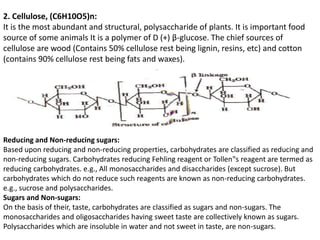 2. Cellulose, (C6H10O5)n:
It is the most abundant and structural, polysaccharide of plants. It is important food
source of some animals It is a polymer of D (+) β-glucose. The chief sources of
cellulose are wood (Contains 50% cellulose rest being lignin, resins, etc) and cotton
(contains 90% cellulose rest being fats and waxes).
Reducing and Non-reducing sugars:
Based upon reducing and non-reducing properties, carbohydrates are classified as reducing and
non-reducing sugars. Carbohydrates reducing Fehling reagent or Tollen‟s reagent are termed as
reducing carbohydrates. e.g., All monosaccharides and disaccharides (except sucrose). But
carbohydrates which do not reduce such reagents are known as non-reducing carbohydrates.
e.g., sucrose and polysaccharides.
Sugars and Non-sugars:
On the basis of their, taste, carbohydrates are classified as sugars and non-sugars. The
monosaccharides and oligosaccharides having sweet taste are collectively known as sugars.
Polysaccharides which are insoluble in water and not sweet in taste, are non-sugars.
 