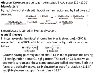 Glucose: Dextrose, grape sugar, corn sugar, blood sugar (C6H12O6).
Manufacture
By hydrolysis of starch with hot dil mineral acids and by hydrolysis of
sucrose.
Extra glucose is stored in liver as glycogen.
α and β glucose
In intermolecular hemiacetal formation (cyclic structure), -CHO is
converted into –CHOH which can have two configurations as shown
below.
Glucose having (i) configuration about C1 is the α-glucose and having
(ii) configuration about C1 is β-glucose. The carbon C1 is known as
anomeric carbon and these compounds are called anomers. Both the
forms are optically active. ex-D-glucosehas specific rotation +111.5°
and β-D-glucose has specific rotation + 19.5°.
 