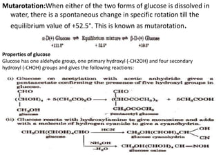 Mutarotation:When either of the two forms of glucose is dissolved in
water, there is a spontaneous change in specific rotation till the
equilibrium value of +52.5°. This is known as mutarotation.
Properties of glucose
Glucose has one aldehyde group, one primary hydroxyl (-CH2OH) and four secondary
hydroxyl (-CHOH) groups and gives the following reactions:
 