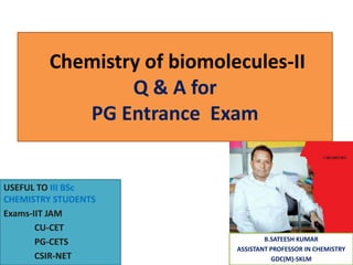 Chemistry of biomolecules-II
Q & A for
PG Entrance Exam
USEFUL TO III BSc
CHEMISTRY STUDENTS
Exams-IIT JAM
CU-CET
PG-CETS
CSIR-NET
B.SATEESH KUMAR
ASSISTANT PROFESSOR IN CHEMISTRY
GDC(M)-SKLM
 