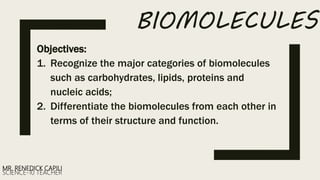 BIOMOLECULES
Objectives:
1. Recognize the major categories of biomolecules
such as carbohydrates, lipids, proteins and
nucleic acids;
2. Differentiate the biomolecules from each other in
terms of their structure and function.
MR. RENEDICK CAPILI
SCIENCE-10 TEACHER
 