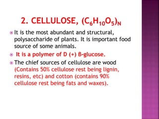  It is the most abundant and structural,
polysaccharide of plants. It is important food
source of some animals.
 It is a polymer of D (+) β-glucose.
 The chief sources of cellulose are wood
(Contains 50% cellulose rest being lignin,
resins, etc) and cotton (contains 90%
cellulose rest being fats and waxes).
 