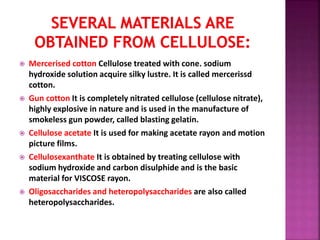  Mercerised cotton Cellulose treated with cone. sodium
hydroxide solution acquire silky lustre. It is called mercerissd
cotton.
 Gun cotton It is completely nitrated cellulose (cellulose nitrate),
highly explosive in nature and is used in the manufacture of
smokeless gun powder, called blasting gelatin.
 Cellulose acetate It is used for making acetate rayon and motion
picture films.
 Cellulosexanthate It is obtained by treating cellulose with
sodium hydroxide and carbon disulphide and is the basic
material for VISCOSE rayon.
 Oligosaccharides and heteropolysaccharides are also called
heteropolysaccharides.
 