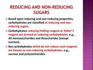  Based upon reducing and non-reducing properties,
carbohydrates are classified as reducing and non-
reducing sugars.
 Carbohydrates reducing Fehling reagent or Tollen‟s
reagent are termed as reducing carbohydrates. e.g.,
All monosaccharides and disaccharides (except
sucrose).
 But carbohydrates which do not reduce such reagents
are known as non-reducing carbohydrates. e.g.,
sucrose and polysaccharides.
 