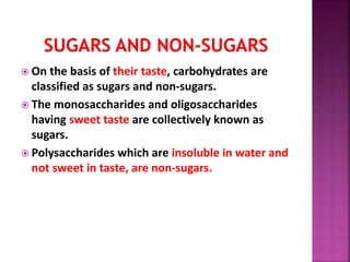  On the basis of their taste, carbohydrates are
classified as sugars and non-sugars.
 The monosaccharides and oligosaccharides
having sweet taste are collectively known as
sugars.
 Polysaccharides which are insoluble in water and
not sweet in taste, are non-sugars.
 