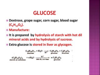  Dextrose, grape sugar, corn sugar, blood sugar
(C6H12O6).
 Manufacture:
 It is prepared by hydrolysis of starch with hot dil
mineral acids and by hydrolysis of sucrose.
 Extra glucose is stored in liver as glycogen.
 