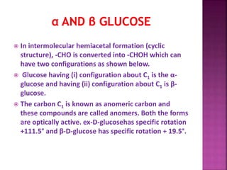  In intermolecular hemiacetal formation (cyclic
structure), -CHO is converted into -CHOH which can
have two configurations as shown below.
 Glucose having (i) configuration about C1 is the α-
glucose and having (ii) configuration about C1 is β-
glucose.
 The carbon C1 is known as anomeric carbon and
these compounds are called anomers. Both the forms
are optically active. ex-D-glucosehas specific rotation
+111.5° and β-D-glucose has specific rotation + 19.5°.
 