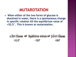  When either of the two forms of glucose is
dissolved in water, there is a spontaneous change
in specific rotation till the equilibrium value of
+52.5°. This is known as mutarotation.
 