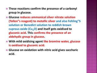  These reactions confirm the presence of a carbonyl
group in glucose.
 Glucose reduces ammonical silver nitrate solution
(Tollen‟s reagent) to metallic silver and also Fehling‟S
solution or Benedict solution to reddish brown
cuprous oxide (Cu2O) and itself gets oxidised to
gluconic acid. This confirms the presence of an
aldehydic group in glucose.
 With mild oxidising agent like bromine water, glucose
is oxidised to gluconic acid.
 Glucose on oxidation with nitric acid gives saccharic
acid.
 