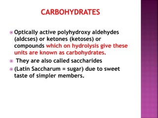  Optically active polyhydroxy aldehydes
(aldcses) or ketones (ketoses) or
compounds which on hydrolysis give these
units are known as carbohydrates.
 They are also called saccharides
 (Latin Saccharum = sugar) due to sweet
taste of simpler members.
 