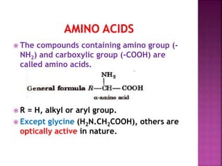  The compounds containing amino group (-
NH2) and carboxylic group (-COOH) are
called amino acids.
 R = H, alkyl or aryl group.
 Except glycine (H2N.CH2COOH), others are
optically active in nature.
 