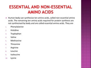  Human body can synthesise ten amino acids, called non-essential amino
acids. The remaining ten amino acids required for protein synthesis are
not synthesised by body and are called essential amino acids. They are
1. Phenylalanine
2. Histidine
3. Tryptophan
4. Valine
5. Methionine
6. Threonine
7. Arginine
8. Leucine
9. Isoleucine
10. Lysine
 
