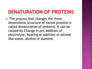  The process that changes the three
dimensional structure of native proteins is
called denaturation of proteins. It can be
caused by Change in pH, addition of
electrolyte, heating or addition of solvent
like water, alcohol or acetone.
 