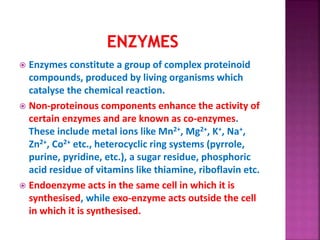  Enzymes constitute a group of complex proteinoid
compounds, produced by living organisms which
catalyse the chemical reaction.
 Non-proteinous components enhance the activity of
certain enzymes and are known as co-enzymes.
These include metal ions like Mn2+, Mg2+, K+, Na+,
Zn2+, Co2+ etc., heterocyclic ring systems (pyrrole,
purine, pyridine, etc.), a sugar residue, phosphoric
acid residue of vitamins like thiamine, riboflavin etc.
 Endoenzyme acts in the same cell in which it is
synthesised, while exo-enzyme acts outside the cell
in which it is synthesised.
 
