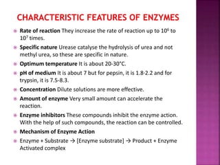  Rate of reaction They increase the rate of reaction up to 106 to
107 times.
 Specific nature Urease catalyse the hydrolysis of urea and not
methyl urea, so these are specific in nature.
 Optimum temperature It is about 20-30°C.
 pH of medium It is about 7 but for pepsin, it is 1.8·2.2 and for
trypsin, it is 7.5-8.3.
 Concentration Dilute solutions are more effective.
 Amount of enzyme Very small amount can accelerate the
reaction.
 Enzyme inhibitors These compounds inhibit the enzyme action.
With the help of such compounds, the reaction can be controlled.
 Mechanism of Enzyme Action
 Enzyme + Substrate → [Enzyme substrate] → Product + Enzyme
Activated complex
 