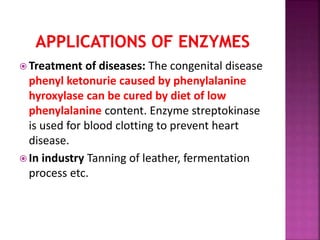  Treatment of diseases: The congenital disease
phenyl ketonurie caused by phenylalanine
hyroxylase can be cured by diet of low
phenylalanine content. Enzyme streptokinase
is used for blood clotting to prevent heart
disease.
 In industry Tanning of leather, fermentation
process etc.
 