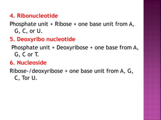 4. Ribonucleotide
Phosphate unit + Ribose + one base unit from A,
G, C, or U.
5. Deoxyrlbo nucleotide
Phosphate unit + Deoxyribose + one base from A,
G, C or T.
6. Nucleoside
Ribose-/deoxyribose + one base unit from A, G,
C, Tor U.
 