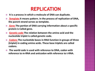  It is a process in which a molecule of DNA can duplicate.
 Template It means pattern. In the process of replication of DNA,
the parent strand serves as template.
 Gene The portion of DNA carrying information about a specific
protein is Called gene.
 Genetic code The relation between the amino acid and the
nucleotide triplet is called genetic code.
 Codons The nucleotide bases in RNA function in groups of three
(triplet) in coding amino acids. These base triplets are called
codons.
 The world code is used with reference to DNA, codon with
reference to m-RNA and anticodon with reference to t-RNA.
 